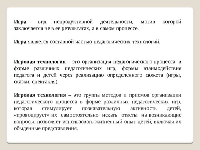 Игра  – вид непродуктивной деятельности, мотив которой заключается не в ее результатах, а в самом процессе. Игра  является составной частью педагогических технологий. Игровая технология  – это организация педагогического процесса  в форме различных педагогических игр, формы взаимодействия педагога и детей через реализацию определенного сюжета (игры, сказки, спектакля). Игровая технология – это группа методов и приемов организации педагогического процесса в форме различных педагогических игр, которая стимулирует познавательную активность детей, «провоцирует» их самостоятельно искать ответы на возникающие вопросы, позволяет использовать жизненный опыт детей, включая их обыденные представления.