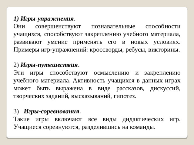 1) Игры-упражнения . Они совершенствуют познавательные способности учащихся, способствуют закреплению учебного материала, развивают умение применять его в новых условиях. Примеры игр-упражнений: кроссворды, ребусы, викторины. 2)  Игры-путешествия . Эти игры способствуют осмыслению и закреплению учебного материала. Активность учащихся в данных играх может быть выражена в виде рассказов, дискуссий, творческих заданий, высказываний, гипотез. 3)    Игры-соревнования . Такие игры включают все виды дидактических игр. Учащиеся соревнуются, разделившись на команды.