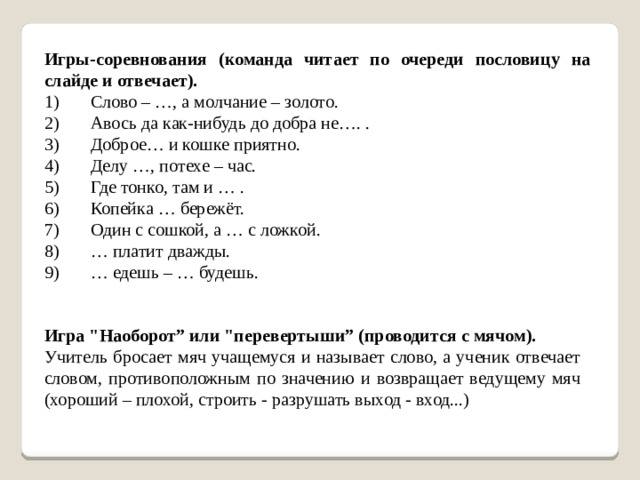 Игры-соревнования (команда читает по очереди пословицу на слайде и отвечает). 1)       Слово – …, а молчание – золото. 2)       Авось да как-нибудь до добра не…. . 3)       Доброе… и кошке приятно. 4)       Делу …, потехе – час. 5)       Где тонко, там и … . 6)       Копейка … бережёт. 7)       Один с сошкой, а … с ложкой. 8)       … платит дважды. 9)       … едешь – … будешь. Игра 