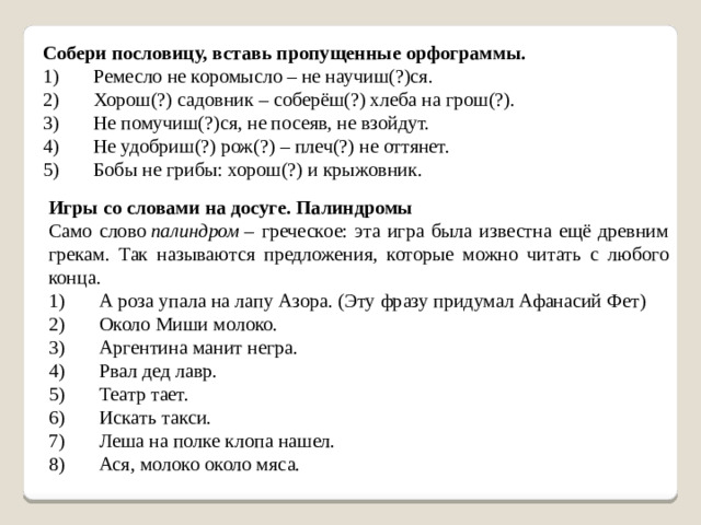 Собери пословицу, вставь пропущенные орфограммы. 1)       Ремесло не коромысло – не научиш(?)ся. 2)       Хорош(?) садовник – соберёш(?) хлеба на грош(?). 3)       Не помучиш(?)ся, не посеяв, не взойдут. 4)       Не удобриш(?) рож(?) – плеч(?) не оттянет. 5)       Бобы не грибы: хорош(?) и крыжовник. Игры со словами на досуге. Палиндромы Само слово  палиндром  – греческое: эта игра была известна ещё древним грекам. Так называются предложения, которые можно читать с любого конца. 1)       А роза упала на лапу Азора. (Эту фразу придумал Афанасий Фет) 2)       Около Миши молоко. 3)       Аргентина манит негра. 4)       Рвал дед лавр. 5)       Театр тает. 6)       Искать такси. 7)       Леша на полке клопа нашел. 8)       Ася, молоко около мяса.