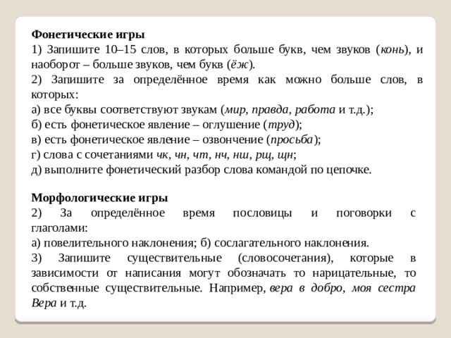 Фонетические игры 1) Запишите 10–15 слов, в которых больше букв, чем звуков ( конь ), и наоборот – больше звуков, чем букв ( ёж ). 2) Запишите за определённое время как можно больше слов, в которых:              а) все буквы соответствуют звукам ( мир, правда, работа  и т.д.); б) есть фонетическое явление – оглушение ( труд ); в) есть фонетическое явление – озвончение ( просьба ); г) слова с сочетаниями  чк, чн, чт, нч, нш, рщ, щн ;                     д) выполните фонетический разбор слова командой по цепочке. Морфологические игры 2) За определённое время пословицы и поговорки с глаголами:                            а) повелительного наклонения; б) сослагательного наклонения. 3) Запишите существительные (словосочетания), которые в зависимости от написания могут обозначать то нарицательные, то собственные существительные. Например,  вера в добро, моя сестра Вера  и т.д.