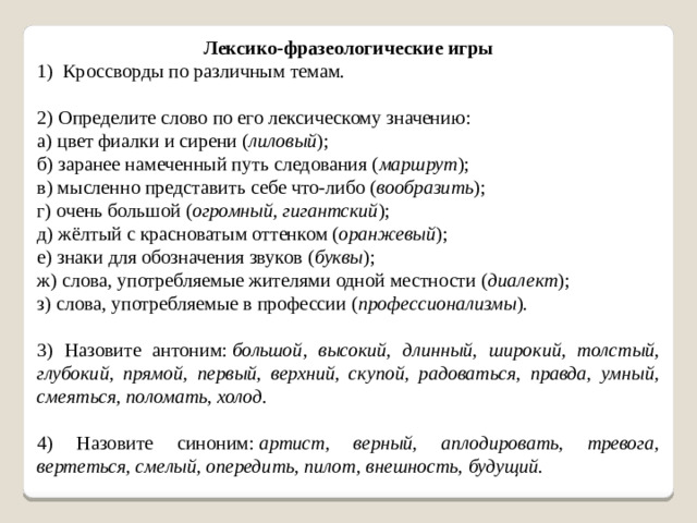 Лексико-фразеологические игры 1) Кроссворды по различным темам. 2) Определите слово по его лексическому значению: а) цвет фиалки и сирени ( лиловый ); б) заранее намеченный путь следования ( маршрут );                  в) мысленно представить себе что-либо ( вообразить ); г) очень большой ( огромный, гигантский ); д) жёлтый с красноватым оттенком ( оранжевый );                   е) знаки для обозначения звуков ( буквы ); ж) слова, употребляемые жителями одной местности ( диалект ); з) слова, употребляемые в профессии ( профессионализмы ). 3) Назовите антоним:  большой, высокий, длинный, широкий, толстый, глубокий, прямой, первый, верхний, скупой, радоваться, правда, умный, смеяться, поломать, холод. 4) Назовите синоним:  артист, верный, аплодировать, тревога, вертеться, смелый, опередить, пилот, внешность, будущий.