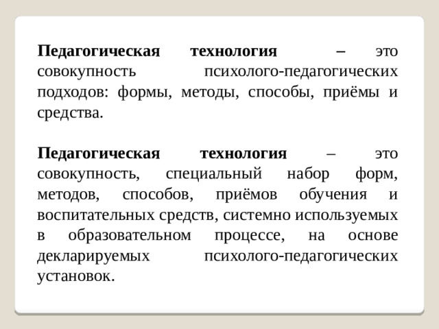 Педагогическая технология – это совокупность психолого-педагогических подходов: формы, методы, способы, приёмы и средства. Педагогическая технология – это совокупность, специальный набор форм, методов, способов, приёмов обучения и воспитательных средств, системно используемых в образовательном процессе, на основе декларируемых психолого-педагогических установок.