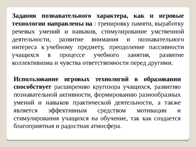 Задания познавательного характера, как и игровые технологии направлены на : тренировку памяти, выработку речевых умений и навыков, стимулирование умственной деятельности, развитие внимания и познавательного интереса к учебному предмету, преодоление пассивности учащихся в процессе учебного занятия, развитие коллективизма и чувства ответственности перед другими. Использование игровых технологий в образовании способствует расширению кругозора учащихся, развитию познавательной активности, формированию разнообразных умений и навыков практической деятельности, а также является эффективным средством мотивации и стимулирования учащихся на обучение, так как создается благоприятная и радостная атмосфера.