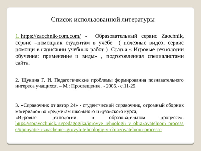 Список использованной литературы 1. https://zaochnik-com.com/  - Образовательный сервис Zaochnik, сервис –помощник студентам в учёбе ( полезные видео, сервис помощи в написании учебных работ ). Статья « Игровые технологии обучения: применение и виды» , подготовленная специалистами сайта. 2. Щукина Г. И. Педагогические проблемы формирования познавательного интереса учащихся. – М.: Просвещение. - 2005.- с.11-25. 3. «Справочник от автор 24» - студентческий справочник, огромный сборник материалов по предметам школьного и вузовского курса, «Игровые технологии в образовательном процессе». https://spravochnick.ru/pedagogika/igrovye_tehnologii_v_obrazovatelnom_processe/#ponyatie-i-znachenie-igrovyh-tehnologiy-v-obrazovatelnom-processe