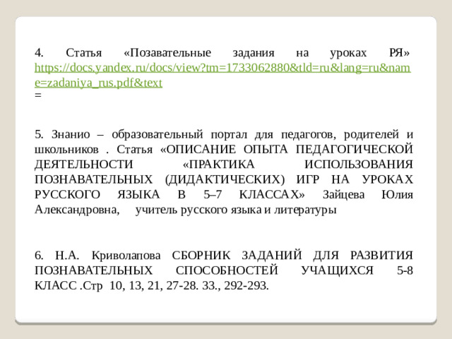 4. Статья «Позавательные задания на уроках РЯ» https://docs.yandex.ru/docs/view?tm=1733062880&tld=ru&lang=ru&name=zadaniya_rus.pdf&text = 5. Знанио – образовательный портал для педагогов, родителей и школьников . Статья «ОПИСАНИЕ ОПЫТА ПЕДАГОГИЧЕСКОЙ ДЕЯТЕЛЬНОСТИ «ПРАКТИКА ИСПОЛЬЗОВАНИЯ ПОЗНАВАТЕЛЬНЫХ (ДИДАКТИЧЕСКИХ) ИГР НА УРОКАХ РУССКОГО ЯЗЫКА В 5–7 КЛАССАХ» Зайцева Юлия Александровна,     учитель русского языка и литературы 6. Н.А. Криволапова СБОРНИК ЗАДАНИЙ ДЛЯ РАЗВИТИЯ ПОЗНАВАТЕЛЬНЫХ СПОСОБНОСТЕЙ УЧАЩИХСЯ 5-8 КЛАСС .Стр 10, 13, 21, 27-28. 33., 292-293.