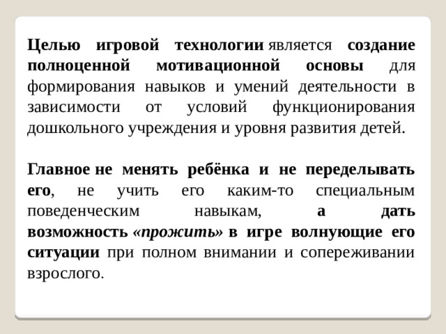 Целью игровой технологии  является создание полноценной мотивационной основы для формирования навыков и умений деятельности в зависимости от условий функционирования дошкольного учреждения и уровня развития детей. Главное   не менять ребёнка и не переделывать его , не учить его каким-то специальным поведенческим навыкам, а дать возможность  «прожить»  в игре волнующие его ситуации при полном внимании и сопереживании взрослого .