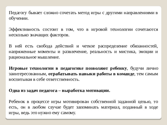 Педагогу бывает сложно сочетать метод игры с другими направлениями в обучении. Эффективность состоит в том, что в игровой технологии сочетаются несколько значащих факторов. В ней есть свобода действий и четкое распределение обязанностей, напряженные моменты и развлечение, реальность и мистика, эмоции и рациональное мышление. Игровые технологии в педагогике позволяют ребенку , будучи лично заинтересованным, отрабатывать навыки работы в команде , тем самым воспитывая в себе ответственность. Одна из задач педагога – выработка мотивации.  Ребенок в процессе игры мотивирован собственной заданной целью, то есть, он в любом случае будет запоминать материал, поданный в ходе игры, ведь это нужно ему самому.