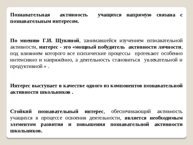 Познавательная активность учащихся напрямую связана с познавательным интересом. По мнению Г.И. Щукиной , занимавшейся изучением познавательной активности, интерес - это «мощный побудитель активности личности , под влиянием которого все психические процессы протекают особенно интенсивно и напряжённо, а деятельность становиться увлекательной и продуктивной » . Интерес выступает в качестве одного из компонентов познавательной активности школьников .   Стойкий познавательный интерес , обеспечивающий активность учащихся в процессе освоения деятельности, является необходимым элементом развития и повышения познавательной активности школьников.