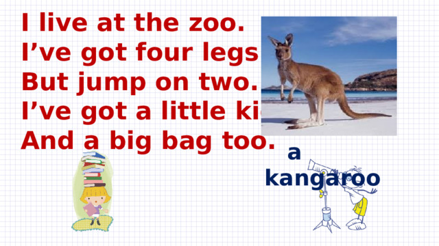 I live at the zoo.  I’ve got four legs.  But jump on two.  I’ve got a little kid  And a big bag too.  a kangaroo