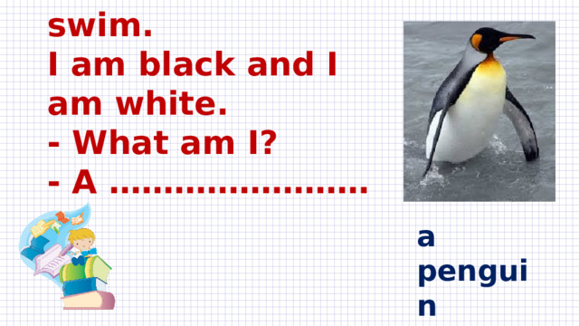 I’m a bird but I can’t fly.  I can walk and swim.  I am black and I am white.  - What am I?  - A …………………… a penguin