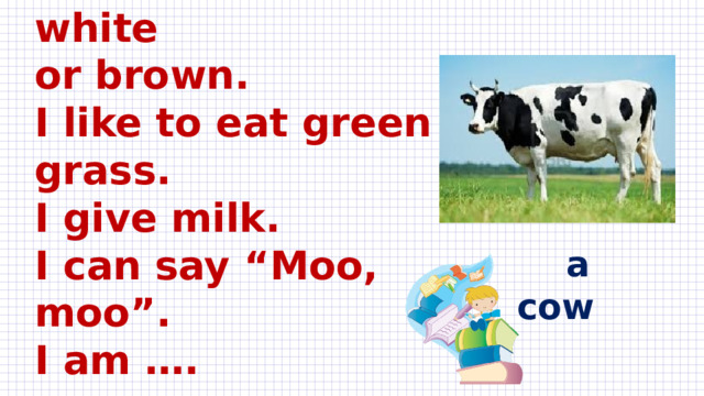 I am a big farm animal.  I can be black, white  or brown.  I like to eat green grass.  I give milk.  I can say “Moo, moo”.  I am ….    a cow