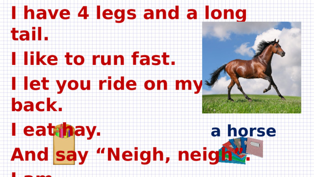 I have 4 legs and a long tail. I like to run fast. I let you ride on my back. I eat hay. And say “Neigh, neigh”. I am ….  a horse