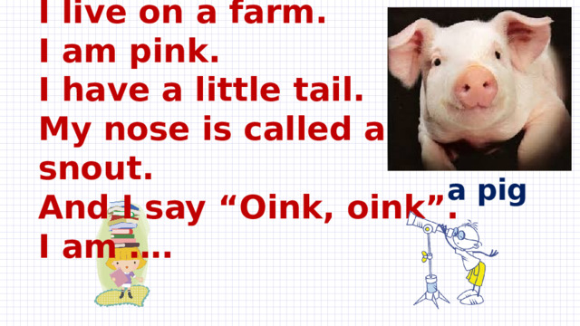 I live on a farm.  I am pink.  I have a little tail.  My nose is called a snout.  And I say “Oink, oink”.  I am ….   a pig