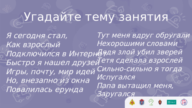 Угадайте тему занятия Тут меня вдруг обругали Нехорошими словами Дядя злой убил зверей Тетя сделала взрослей Сильно-сильно я тогда Испугался Папа вытащил меня, Заругался   Я сегодня стал, Как взрослый Подключился в Интернет Быстро я нашел друзей Игры, почту, мир идей Но, внезапно из окна Повалилась ерунда