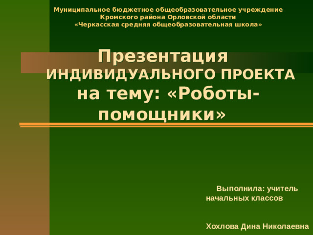 Муниципальное бюджетное общеобразовательное учреждение  Кромского района Орловской области  «Черкасская средняя общеобразовательная школа»   Презентация   ИНДИВИДУАЛЬНОГО ПРОЕКТА  на тему: «Роботы-помощники»   Выполнила: учитель начальных классов Хохлова Дина Николаевна
