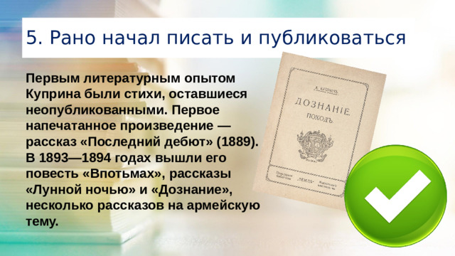 5. Рано начал писать и публиковаться Первым литературным опытом Куприна были стихи, оставшиеся неопубликованными. Первое напечатанное произведение — рассказ «Последний дебют» (1889). В 1893—1894 годах вышли его повесть «Впотьмах», рассказы «Лунной ночью» и «Дознание», несколько рассказов на армейскую тему.