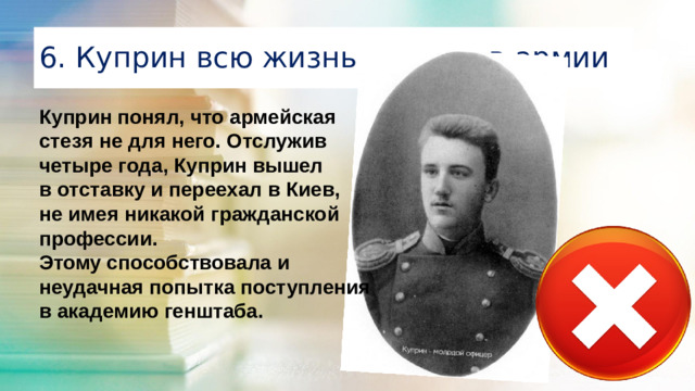 6. Куприн всю жизнь служил в армии Куприн понял, что армейская стезя не для него. Отслужив четыре года, Куприн вышел в отставку и переехал в Киев, не имея никакой гражданской профессии. Этому способствовала и неудачная попытка поступления в академию генштаба. 