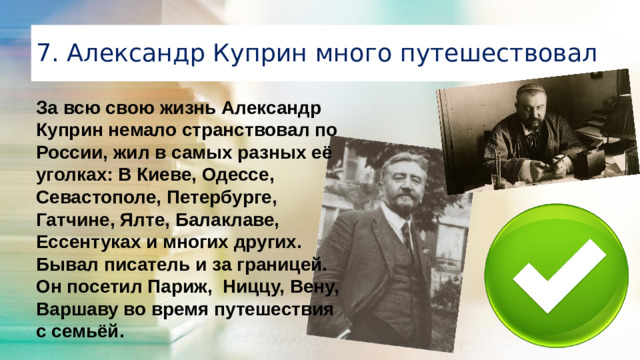 7. Александр Куприн много путешествовал За всю свою жизнь Александр Куприн немало странствовал по России, жил в самых разных её уголках: В Киеве, Одессе, Севастополе, Петербурге, Гатчине, Ялте, Балаклаве, Ессентуках и многих других. Бывал писатель и за границей. Он посетил Париж, Ниццу, Вену, Варшаву во время путешествия с семьёй.