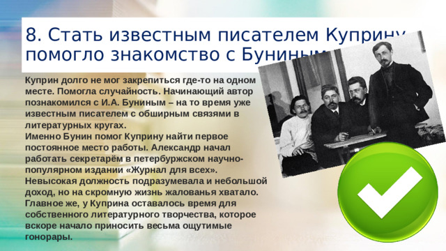 8. Стать известным писателем Куприну помогло знакомство с Буниным Куприн долго не мог закрепиться где-то на одном месте. Помогла случайность. Начинающий автор познакомился с И.А. Буниным – на то время уже известным писателем с обширным связями в литературных кругах. Именно Бунин помог Куприну найти первое постоянное место работы. Александр начал работать секретарём в петербуржском научно-популярном издании «Журнал для всех». Невысокая должность подразумевала и небольшой доход, но на скромную жизнь жалованья хватало. Главное же, у Куприна оставалось время для собственного литературного творчества, которое вскоре начало приносить весьма ощутимые гонорары.