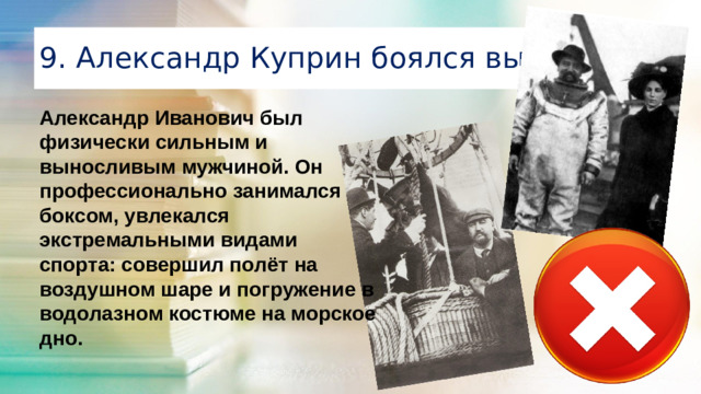 9. Александр Куприн боялся высоты Александр Иванович был физически сильным и выносливым мужчиной. Он профессионально занимался боксом, увлекался экстремальными видами спорта: совершил полёт на воздушном шаре и погружение в водолазном костюме на морское дно.