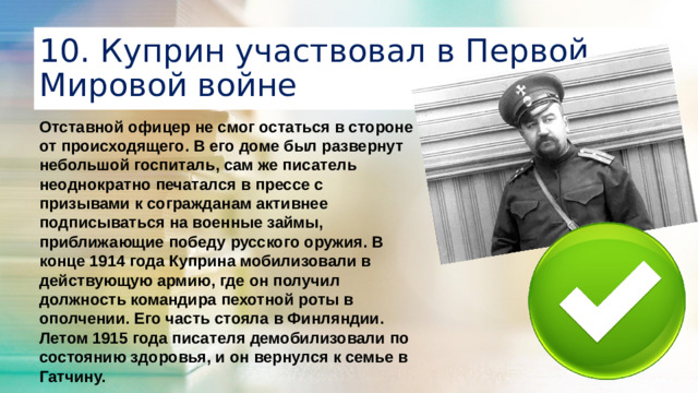 10. Куприн участвовал в Первой Мировой войне Отставной офицер не смог остаться в стороне от происходящего. В его доме был развернут небольшой госпиталь, сам же писатель неоднократно печатался в прессе с призывами к согражданам активнее подписываться на военные займы, приближающие победу русского оружия. В конце 1914 года Куприна мобилизовали в действующую армию, где он получил должность командира пехотной роты в ополчении. Его часть стояла в Финляндии. Летом 1915 года писателя демобилизовали по состоянию здоровья, и он вернулся к семье в Гатчину.