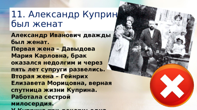 11. Александр Куприн никогда не был женат Александр Иванович дважды был женат. Первая жена – Давыдова Мария Карловна, брак оказался недолгим и через пять лет супруги развелись. Вторая жена – Гейнрих Елизавета Морицовна, верная спутница жизни Куприна. Работала сестрой милосердия. У Куприна три дочери: одна от первого брака, две – от второго.