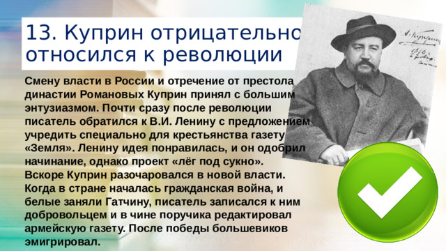 13. Куприн отрицательно относился к революции Смену власти в России и отречение от престола династии Романовых Куприн принял с большим энтузиазмом. Почти сразу после революции писатель обратился к В.И. Ленину с предложением учредить специально для крестьянства газету «Земля». Ленину идея понравилась, и он одобрил начинание, однако проект «лёг под сукно». Вскоре Куприн разочаровался в новой власти. Когда в стране началась гражданская война, и белые заняли Гатчину, писатель записался к ним добровольцем и в чине поручика редактировал армейскую газету. После победы большевиков эмигрировал.