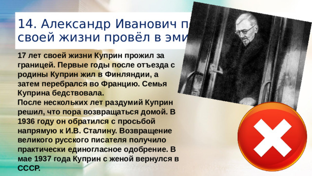 14. Александр Иванович последние годы своей жизни провёл в эмиграции 17 лет своей жизни Куприн прожил за границей. Первые годы после отъезда с родины Куприн жил в Финляндии, а затем перебрался во Францию. Семья Куприна бедствовала. После нескольких лет раздумий Куприн решил, что пора возвращаться домой. В 1936 году он обратился с просьбой напрямую к И.В. Сталину. Возвращение великого русского писателя получило практически единогласное одобрение. В мае 1937 года Куприн с женой вернулся в СССР. 