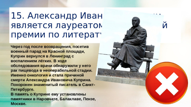 15. Александр Иванович Куприн является лауреатом Нобелевской премии по литературе Через год после возвращения, посетив военный парад на Красной площади, Куприн вернулся в Ленинград с воспалением лёгких. В ходе обследования врачи обнаружили у него рак пищевода в неоперабельной стадии. Именно онкология и стала причиной смерти Александра Ивановича Куприна. Похоронен знаменитый писатель в Санкт-Петербурге. В память о Куприне ему установлены памятники в Наровчате, Балаклаве, Пензе, Москве.