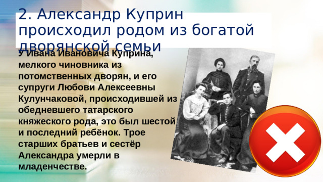 2. Александр Куприн происходил родом из богатой дворянской семьи У Ивана Ивановича Куприна, мелкого чиновника из потомственных дворян, и его супруги Любови Алексеевны Кулунчаковой, происходившей из обедневшего татарского княжеского рода, это был шестой и последний ребёнок. Трое старших братьев и сестёр Александра умерли в младенчестве.