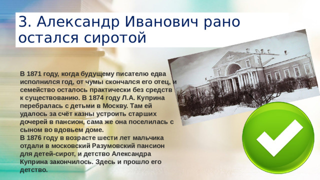 3. Александр Иванович рано остался сиротой В 1871 году, когда будущему писателю едва исполнился год, от чумы скончался его отец, и семейство осталось практически без средств к существованию. В 1874 году Л.А. Куприна перебралась с детьми в Москву. Там ей удалось за счёт казны устроить старших дочерей в пансион, сама же она поселилась с сыном во вдовьем доме. В 1876 году в возрасте шести лет мальчика отдали в московский Разумовский пансион для детей-сирот, и детство Александра Куприна закончилось. Здесь и прошло его детство.