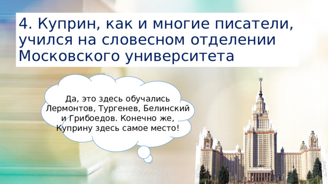 4. Куприн, как и многие писатели, учился на словесном отделении Московского университета Да, это здесь обучались Лермонтов, Тургенев, Белинский и Грибоедов. Конечно же, Куприну здесь самое место!