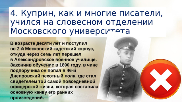 4. Куприн, как и многие писатели, учился на словесном отделении Московского университета В возрасте десяти лет и поступил во 2-й Московский кадетский корпус, откуда через семь лет перешел в Александровское военное училище. Закончив обучение в 1890 году, в чине подпоручика он попал в 46-й Днепровский пехотный полк, где стал свидетелем той самой повседневной офицерской жизни, которая составила основную канву его ранних произведений.
