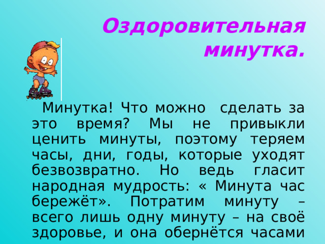 Оздоровительная минутка.     Минутка! Что можно сделать за это время? Мы не привыкли ценить минуты, поэтому теряем часы, дни, годы, которые уходят безвозвратно. Но ведь гласит народная мудрость: « Минута час бережёт». Потратим минуту – всего лишь одну минуту – на своё здоровье, и она обернётся часами жизни, радости, счастья.