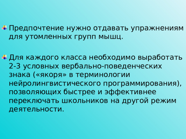 Предпочтение нужно отдавать упражнениям для утомленных групп мышц. Для каждого класса необходимо выработать 2-3 условных вербально-поведенческих знака («якоря» в терминологии нейролингвистического программирования), позволяющих быстрее и эффективнее переключать школьников на другой режим деятельности.