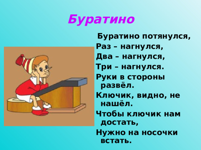 Буратино  Буратино потянулся,  Раз – нагнулся,  Два – нагнулся,  Три – нагнулся.  Руки в стороны развёл.  Ключик, видно, не нашёл.  Чтобы ключик нам достать,  Нужно на носочки встать.