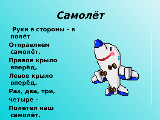 Самолёт  Руки в стороны – в полёт  Отправляем самолёт.  Правое крыло вперёд,  Левое крыло вперёд.  Раз, два, три,  четыре –  Полетел наш самолёт.