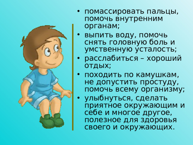 помассировать пальцы, помочь внутренним органам; выпить воду, помочь снять головную боль и умственную усталость; расслабиться – хороший отдых; походить по камушкам, не допустить простуду, помочь всему организму; улыбнуться, сделать приятное окружающим и себе и многое другое, полезное для здоровья своего и окружающих.