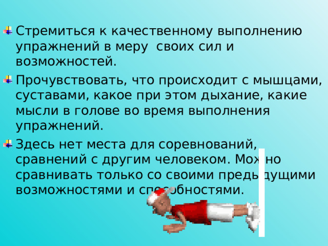 Стремиться к качественному выполнению упражнений в меру своих сил и возможностей. Прочувствовать, что происходит с мышцами, суставами, какое при этом дыхание, какие мысли в голове во время выполнения упражнений. Здесь нет места для соревнований, сравнений с другим человеком. Можно сравнивать только со своими предыдущими возможностями и способностями.