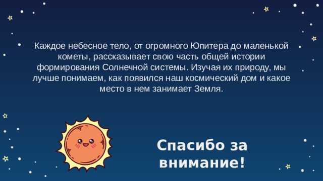Каждое небесное тело, от огромного Юпитера до маленькой кометы, рассказывает свою часть общей истории формирования Солнечной системы. Изучая их природу, мы лучше понимаем, как появился наш космический дом и какое место в нем занимает Земля. Спасибо за внимание!