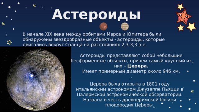 Астероиды В начале XIX века между орбитами Марса и Юпитера были обнаружены звездообразные объекты  астероиды, которые двигались вокруг Солнца на расстояниях 2,3-3,3 а.е. Астероиды представляют собой небольшие бесформенные объекты, причем самый крупный из них – Церера.  Имеет примерный диаметр около 946 км.  . Церера была открыта в 1801 году итальянским астрономом Джузеппе Пьяцци в Палермской астрономической обсерватории. Названа в честь древнеримской богини плодородия Цереры.