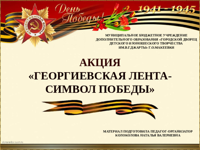 МУНИЦИПАЛЬНОЕ БЮДЖЕТНОЕ УЧРЕЖДЕНИЕ  ДОПОЛНИТЕЛЬНОГО ОБРАЗОВАНИЯ «ГОРОДСКОЙ ДВОРЕЦ ДЕТСКОГО И ЮНОШЕСКОГО ТВОРЧЕСТВА ИМ.В.Г.ДЖАРТЫ» Г.О.МАКЕЕВКИ АКЦИЯ  «ГЕОРГИЕВСКАЯ ЛЕНТА-  СИМВОЛ ПОБЕДЫ» МАТЕРИАЛ ПОДГОТОВИЛА ПЕДАГОГ-ОРГАНИЗАТОР КОЛОКОЛОВА НАТАЛЬЯ ВАЛЕРИЕВНА