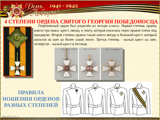 4 СТЕПЕНИ ОРДЕНА СВЯТОГО ГЕОРГИЯ ПОБЕДОНОСЦА Георгиевский орден был разделён на четыре класса. Первая степень ордена имела три знака: крест, звезду и ленту, которая носилась через правое плечо под мундиром. Вторая степень ордена также имела звезду и большой крест, который носился на шее на более узкой ленте. Третья степень - малый крест на шее, четвёртая – малый крест в петлице. ПРАВИЛА НОШЕНИЯ ОРДЕНОВ РАЗНЫХ СТЕПЕНЕЙ