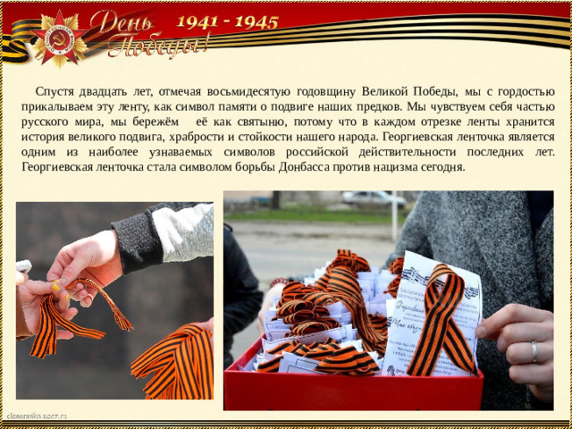 Спустя двадцать лет, отмечая восьмидесятую годовщину Великой Победы, мы с гордостью прикалываем эту ленту, как символ памяти о подвиге наших предков. Мы чувствуем себя частью русского мира, мы бережём её как святыню, потому что в каждом отрезке ленты хранится история великого подвига, храбрости и стойкости нашего народа. Георгиевская ленточка является одним из наиболее узнаваемых символов российской действительности последних лет. Георгиевская ленточка стала символом борьбы Донбасса против нацизма сегодня.