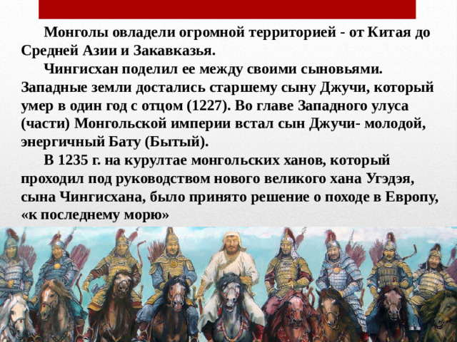 Монголы овладели огромной территорией - от Китая до Средней Азии и Закавказья.   Чингисхан поделил ее между своими сыновьями. Западные земли достались старшему сыну Джучи, который умер в один год с отцом (1227). Во главе Западного улуса (части) Монгольской империи встал сын Джучи- молодой, энергичный Бату (Бытый).   В 1235 г. на курултае монгольских ханов, который проходил под руководством нового великого хана Угэдэя, сына Чингисхана, было принято решение о походе в Европу, «к последнему морю»
