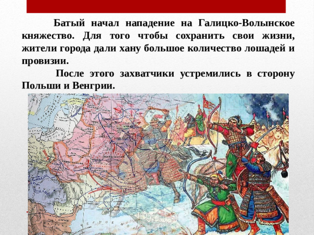 Батый начал нападение на Галицко-Волынское княжество. Для того чтобы сохранить свои жизни, жители города дали хану большое количество лошадей и провизии.  После этого захватчики устремились в сторону Польши и Венгрии.