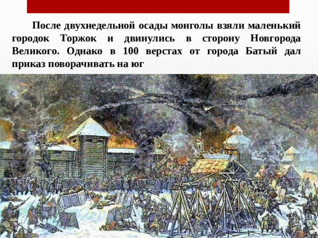 После двухнедельной осады монголы взяли маленький городок Торжок и двинулись в сторону Новгорода Великого. Однако в 100 верстах от города Батый дал приказ поворачивать на юг