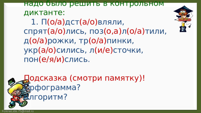 Орфографические задачи, которые надо было решить в контрольном диктанте:   1. П (о/а) дст (а/о) вляли, спрят (а/о) лись, поз (о,а) л (о/а) тили, д (о/а) рожки, тр (о/а) пинки, укр (а/о) сились, л (и/е) сточки, пон (е/я/и) слись.   Подсказка (смотри памятку)!  Орфограмма?  Алгоритм?