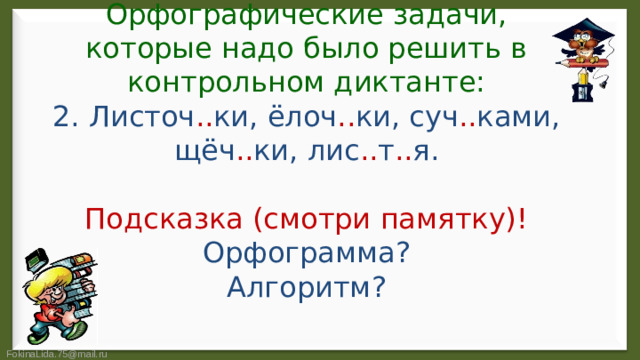 Орфографические задачи, которые надо было решить в контрольном диктанте:  2. Листоч .. ки, ёлоч .. ки, суч .. ками, щёч .. ки, лис .. т .. я.   Подсказка (смотри памятку)!  Орфограмма?  Алгоритм?